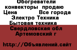 Обогреватели( конвекторы) продаю  › Цена ­ 2 200 - Все города Электро-Техника » Бытовая техника   . Свердловская обл.,Артемовский г.